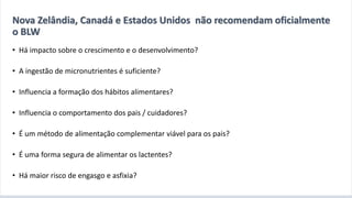 A introdução alimentar por meio do BLW
• Há impacto sobre o crescimento e o desenvolvimento?
• A ingestão de micronutrientes é suficiente?
• Influencia a formação dos hábitos alimentares?
• Influencia o comportamento dos pais / cuidadores?
• É um método de alimentação complementar viável para os pais?
• É uma forma segura de alimentar os lactentes?
• Há maior risco de engasgo e asfixia?
Nova Zelândia, Canadá e Estados Unidos não recomendam oficialmente
o BLW
 