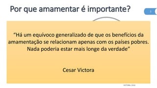 Por que amamentar é importante?
•Reino
Unido
1% dos bebês são
amamentados até
os 12 meses
Irlanda 2%
Dinamarca 3%
EUA 27%
3
VICTORA, 2016
“Há um equívoco generalizado de que os benefícios da
amamentação se relacionam apenas com os países pobres.
Nada poderia estar mais longe da verdade”
Cesar Victora
 