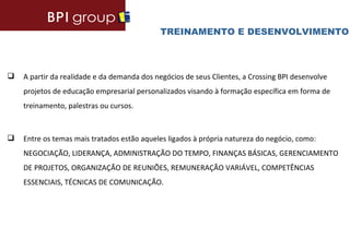 TREINAMENTO E DESENVOLVIMENTO



   A partir da realidade e da demanda dos negócios de seus Clientes, a Crossing BPI desenvolve
    projetos de educação empresarial personalizados visando à formação específica em forma de
    treinamento, palestras ou cursos.



   Entre os temas mais tratados estão aqueles ligados à própria natureza do negócio, como:
    NEGOCIAÇÃO, LIDERANÇA, ADMINISTRAÇÃO DO TEMPO, FINANÇAS BÁSICAS, GERENCIAMENTO
    DE PROJETOS, ORGANIZAÇÃO DE REUNIÕES, REMUNERAÇÃO VARIÁVEL, COMPETÊNCIAS
    ESSENCIAIS, TÉCNICAS DE COMUNICAÇÃO.
 
