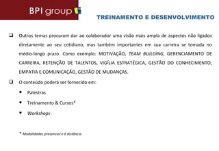 TREINAMENTO E DESENVOLVIMENTO


   Outros temas procuram dar ao colaborador uma visão mais ampla de aspectos não ligados
    diretamente ao seu cotidiano, mas também importantes em sua carreira se tomada no
    médio-longo prazo. Como exemplo: MOTIVAÇÃO, TEAM BUILDING, GERENCIAMENTO DE
    CARREIRA, RETENÇÃO DE TALENTOS, VIGÍLIA ESTRATÉGICA, GESTÃO DO CONHECIMENTO,
    EMPATIA E COMUNICAÇÃO, GESTÃO DE MUDANÇAS.
   O conteúdo poderá ser fornecido em:
    ●    Palestras
    ●    Treinamento & Cursos*
    ●    Workshops



    * Modalidades presencial e à distância
 