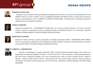 NOSSA EQUIPE

ROSANGELA W. COSTA LIMA

     Graduada em Letras (no idioma Francês) pela Faculdade Souza Marques no Rio de Janeiro, com diversos cursos relacionados a RH na AIR
    FRANCE em Paris e na FGV-RJ. Trabalhou 18 anos na COMPAGNIE NATIONALE AIR FRANCE atuando em funções chaves de Recursos
    Humanos e aproximadamente 3 anos na CÂMARA DE COMÉRCIO FRANÇA BRASIL, fornecendo apoio de recolocação profissional a
    cidadãos franceses, franco-brasileiros e brasileiros.


PATRICIA A. BERNARDO

    Graduada em Psicologia (UnG – UNIVERSIDADE DE GUARULHOS), com 19 anos de vivência profissional, 11 dos quais em Recursos
    Humanos. Trabalhou em organizações de porte nos segmentos Financeiro, Telemarketing, Alimentício e de Comunicação, destacando:
    UNIBANCO, KARAIBA ALIMENTOS e ATENTO DO BRASIL (GRUPOTELEFONICA).


MARIA SALETE B. VALIANTE

    Graduada em Gestão de Pessoas, cursando pós-graduação em Psicologia Organizacional (UNISA – UNIVERSIDADE SANTO AMARO).
    Possui 7 anos de experiência profissional em RH, abrangendo Recrutamento & Seleção, Treinamento e Administração de RH, em empresas
    de renome:O BOTICÁRIO, LOCCITANE DO BRASIL e SWAROVSKI CRISTAIS.



HUMBERTO C. GUIMARÃES NETO

          Graduado em Administração de Empresas (Mackenzie), MBA em Gestão Internacional (Harvard Business School, Boston) com
    Especialização em Negociação Estratégica (Thunderbird - The Garvin School. Tem 17 anos de experiência – Marketing de Relacionamento,
    MKT Direto, Vendas, Planejamento Estratégico. Tem 5 anos de experiência como Coach de Carreira e Professor de MKT e Gestão de
    Negócios. É fluente em inglês e espanhol. Mais de 10 anos atuando em RH. Como consultor, prestou serviços em diversas empresas do
    setor Bancário, Farmacêutico e Alta Technologia, tais como VW, TOYOTA, DELL, WHIRLPOOL, HOESCHT, AMCHAM, L’OCCITANE, GROHE
    and DANONE.
 