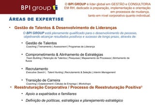 O BPI GROUP é líder global em GESTÃO e CONSULTORIA
                                         EM RH, dedicado à preparação, implementação e orientação
                                                                       em processos de mudança,
                                                       tanto em nível corporativo quanto individual.
ÁREAS DE EXPERTISE

• Gestão de Talentos & Desenvolvimento de Lideranças
      O BPI GROUP está plenamente qualificado para o desenvolvimento de pessoas,
      objetivando alcançar resultados positivos e sucesso de longo prazo, através de:

     • Gestão de Talentos
        Coaching | Treinamento | Assessment | Programas de Liderança


     • Comprometimento & Alinhamento de Estratégias
        Team Building | Retenção de Talentos | Pesquisas | Mapeamento de Processos | Alinhamento de
       fluxos


     • Recrutamento
        Executive Search | Talent Hunting | Recrutamento & Seleção | Interim Management


     • Transição de Carreira
        Coaching | Outplacement | Células de Emprego | Workshops
• Reestruturação Corporativa / Processo de Reestruturação Positiva©
     • Apoio a expatriados e familiares
     • Definição de políticas, estratégias e planejamento estratégico
 