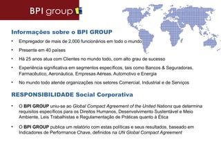 Informações sobre o BPI GROUP
•   Empregador de mais de 2,000 funcionários em todo o mundo
•   Presente em 40 países
•   Há 25 anos atua com Clientes no mundo todo, com alto grau de sucesso
•   Experiência significativa em segmentos específicos, tais como Bancos & Seguradoras,
    Farmacêutico, Aeronáutica, Empresas Aéreas, Automotivo e Energia
•   No mundo todo atende organizações nos setores Comercial, Industrial e de Serviços

RESPONSIBILIDADE Social Corporativa
•   O BPI GROUP uniu-se ao Global Compact Agreement of the United Nations que determina
    requisitos específicos para os Direitos Humanos, Desenvolvimento Sustentável e Meio
    Ambiente, Leis Trabalhistas e Regulamentação de Práticas quanto à Ética

•   O BPI GROUP publica um relatório com estas políticas e seus resultados, baseado em
    Indicadores de Performance Chave, definidos na UN Global Compact Agreement
 