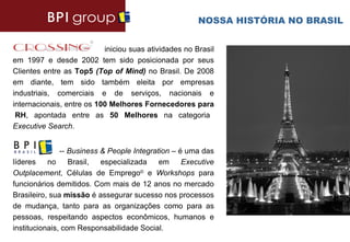 NOSSA HISTÓRIA NO BRASIL


                           iniciou suas atividades no Brasil
em 1997 e desde 2002 tem sido posicionada por seus
Clientes entre as Top5 (Top of Mind) no Brasil. De 2008
em diante, tem sido também eleita por empresas
industriais, comerciais e de serviços, nacionais e
internacionais, entre os 100 Melhores Fornecedores para
 RH, apontada entre as 50 Melhores na categoria
Executive Search.


               -- Business & People Integration – é uma das
líderes    no     Brasil,  especializada    em     Executive
Outplacement, Células de Emprego© e Workshops para
funcionários demitidos. Com mais de 12 anos no mercado
Brasileiro, sua missão é assegurar sucesso nos processos
de mudança, tanto para as organizações como para as
pessoas, respeitando aspectos econômicos, humanos e
institucionais, com Responsabilidade Social.
 