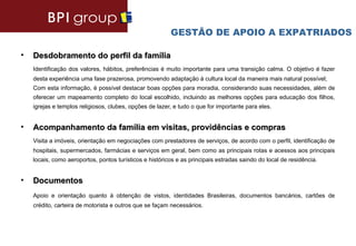 GESTÃO DE APOIO A EXPATRIADOS

•   Desdobramento do perfil da família
    Identificação dos valores, hábitos, preferências é muito importante para uma transição calma. O objetivo é fazer
    desta experiência uma fase prazerosa, promovendo adaptação à cultura local da maneira mais natural possível;
    Com esta informação, é possível destacar boas opções para moradia, considerando suas necessidades, além de
    oferecer um mapeamento completo do local escolhido, incluindo as melhores opções para educação dos filhos,
    igrejas e templos religiosos, clubes, opções de lazer, e tudo o que for importante para eles.


•   Acompanhamento da família em visitas, providências e compras
    Visita a imóveis, orientação em negociações com prestadores de serviços, de acordo com o perfil, identificação de
    hospitais, supermercados, farmácias e serviços em geral, bem como as principais rotas e acessos aos principais
    locais, como aeroportos, pontos turísticos e históricos e as principais estradas saindo do local de residência.


•   Documentos
    Apoio e orientação quanto à obtenção de vistos, identidades Brasileiras, documentos bancários, cartões de
    crédito, carteira de motorista e outros que se façam necessários.
 