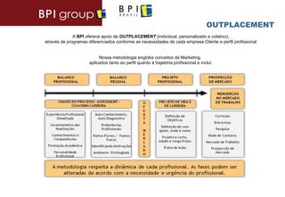 OUTPLACEMENT
              A BPI oferece apoio de OUTPLACEMENT (individual, personalizado e coletivo),
através de programas diferenciados conforme as necessidades de cada empresa Cliente e perfil profissional


                           Nossa metodologia engloba conceitos de Marketing,
                      aplicados tanto ao perfil quanto à trajetória profissional e inclui:
 