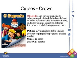 Cursos - Crown
O Segredo é um curso que ensina às
crianças os princípios infalíveis da Palavra
de Deus, através de uma história cativante,
onde elas tentarão descobrir de forma
interativa o verdadeiro segredo do curso.
Público-alvo: crianças de 8 a 12 anos
Metodologia: grupos pequenos e classe
escolar
Curso: 12 lições
Material: apostila
 