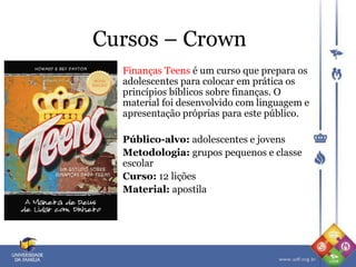 Cursos – Crown
Finanças Teens é um curso que prepara os
adolescentes para colocar em prática os
princípios bíblicos sobre finanças. O
material foi desenvolvido com linguagem e
apresentação próprias para este público.
Público-alvo: adolescentes e jovens
Metodologia: grupos pequenos e classe
escolar
Curso: 12 lições
Material: apostila
 