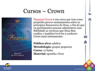 Cursos – Crown
Finanças Crown é um curso que tem como
propósito prover ensinamentos sobre os
princípios financeiros de Deus, a fim de que
os participantes possam administrar com
fidelidade os recursos que Deus lhes
confiar, e também levá-los a conhecer
Cristo mais intimamente.
Público-alvo: adultos
Metodologia: grupos pequenos
Curso: 12 lições
Material: apostila e livro
 