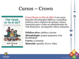 Cursos – Crown
Como Chegar ao Fim do Mês? é um curso
baseado em princípios bíblicos e conselhos
práticos com o objetivo de ensinar valores
essenciais para o êxito na administração da
vida financeira. Acompanha vídeos semanais.
Público-alvo: adultos e jovens
Metodologia: grupos pequenos com
flexibilidade
Curso: 4 semanas
Material: apostila, livro e vídeo
 