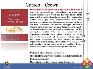 Cursos – Crown
Dinheiro e Casament0 a Maneira de Deus É
um curso para casais que estão noivos e para todos que
estejam casados, sejam recém casados ou na fase do ninho
vazio, estejam ganhando muito ou pouco. Ele é destinado a
ajudar casais que estão experimentando uma crise
conjugal ou aqueles que simplesmente querem melhorar
um bom casamento. Ele oferece princípios bíblicos e
práticos para problemas comuns e fornece oportunidades
de discussões interativas para você e seu cônjuge. Os dois
principais assuntos “dinheiro e casamento” são
importantes demais para serem tratados de forma
descuidada. Neste material não estamos falando apenas
sobre reais e centavos ou sobre cartões de crédito,
orçamentos e calculadora, vamos falar sobre VIDAS: as
vidas preciosas de sua esposa ou de seu marido, e de seus
filhos e netos e talvez das gerações seguintes também.
Público-alvo: Casados e noivos
Metodologia: grupos pequenos com flexibilidade
Curso: 6 semanas
Material: apostila, livro e mapa financeiro
 