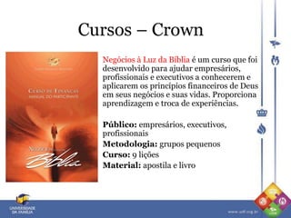 Cursos – Crown
Negócios à Luz da Bíblia é um curso que foi
desenvolvido para ajudar empresários,
profissionais e executivos a conhecerem e
aplicarem os princípios financeiros de Deus
em seus negócios e suas vidas. Proporciona
aprendizagem e troca de experiências.
Público: empresários, executivos,
profissionais
Metodologia: grupos pequenos
Curso: 9 lições
Material: apostila e livro
 