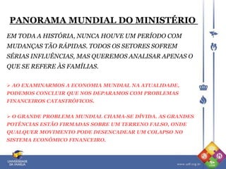 PANORAMA MUNDIAL DO MINISTÉRIO
EM TODA A HISTÓRIA, NUNCA HOUVE UM PERÍODO COM
MUDANÇAS TÃO RÁPIDAS. TODOS OS SETORES SOFREM
SÉRIAS INFLUÊNCIAS, MAS QUEREMOS ANALISAR APENAS O
QUE SE REFERE ÀS FAMÍLIAS.
 AO EXAMINARMOS A ECONOMIA MUNDIAL NA ATUALIDADE,
PODEMOS CONCLUIR QUE NOS DEPARAMOS COM PROBLEMAS
FINANCEIROS CATASTRÓFICOS.
 O GRANDE PROBLEMA MUNDIAL CHAMA-SE DÍVIDA. AS GRANDES
POTÊNCIAS ESTÃO FIRMADAS SOBRE UM TERRENO FALSO, ONDE
QUALQUER MOVIMENTO PODE DESENCADEAR UM COLAPSO NO
SISTEMA ECONÔMICO FINANCEIRO.
 