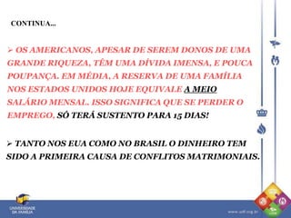 CONTINUA...
 OS AMERICANOS, APESAR DE SEREM DONOS DE UMA
GRANDE RIQUEZA, TÊM UMA DÍVIDA IMENSA, E POUCA
POUPANÇA. EM MÉDIA, A RESERVA DE UMA FAMÍLIA
NOS ESTADOS UNIDOS HOJE EQUIVALE A MEIO
SALÁRIO MENSAL. ISSO SIGNIFICA QUE SE PERDER O
EMPREGO, SÓ TERÁ SUSTENTO PARA 15 DIAS!
 TANTO NOS EUA COMO NO BRASIL O DINHEIRO TEM
SIDO A PRIMEIRA CAUSA DE CONFLITOS MATRIMONIAIS.
 