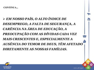  EM NOSSO PAÍS, O ALTO ÍNDICE DE
DESEMPREGO, A FALTA DE SEGURANÇA, A
CARÊNCIA NA ÁREA DE EDUCAÇÃO, A
PREOCUPAÇÃO COM AS DÍVIDAS CADA VEZ
MAIS CRESCENTES E, ESPECIALMENTE A
AUSÊNCIA DO TEMOR DE DEUS, TÊM AFETADO
DIRETAMENTE AS NOSSAS FAMÍLIAS.
CONTINUA...
 