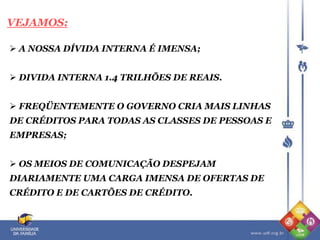 VEJAMOS:
 A NOSSA DÍVIDA INTERNA É IMENSA;
 DIVIDA INTERNA 1.4 TRILHÕES DE REAIS.
 FREQÜENTEMENTE O GOVERNO CRIA MAIS LINHAS
DE CRÉDITOS PARA TODAS AS CLASSES DE PESSOAS E
EMPRESAS;
 OS MEIOS DE COMUNICAÇÃO DESPEJAM
DIARIAMENTE UMA CARGA IMENSA DE OFERTAS DE
CRÉDITO E DE CARTÕES DE CRÉDITO.
 