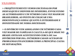 FREQÜENTEMENTE VEMOS ESCÂNDALOS POR
DESFALQUES E DESVIOS DE DINHEIRO, ENVOLVENDO
AS AUTORIDADES E UM NÚMERO CADA VEZ MAIOR DE
BRASILEIROS, AO PONTO DE COLOCAR UMA
DESCONFIANÇA GERAL QUANTO À INTEGRIDADE E
HONESTIDADE DE NOSSA SOCIEDADE.
VEJAMOS:
 O DIVÓRCIO VEM ASSOLANDO UM NÚMERO CADA
VEZ MAIOR DE FAMÍLIAS E CALCULA-SE QUE HOJE NO
BRASIL ESTEJAM ACONTECENDO CERCA DE 700
DIVÓRCIOS POR DIA. INÚMEROS CASAIS ACUSAM OS
PROBLEMAS FINANCEIROS COMO A PRINCIPAL CAUSA
DE SEPARAÇÕES.
 