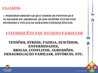  PODEMOS OBSERVAR QUE TODOS OS PONTOS QUE
ACABAMOS DE ABORDAR, QUASE SEMPRE ENVOLVEM
DINHEIRO E FINANÇAS GERANDO CONSEQUÊNCIAS.
VEJAMOS:
CONSEQUÊNCIAS NO SEIO FAMILIAR
TENSÕES, STRESS, FADIGA, SUICÍDIOS,
ENFERMIDADES,
BRIGAS, CONFLITOS, AGRESSÕES,
DESAGREGAÇÃO FAMILIAR, DIVÓRCIO, ETC.
 
