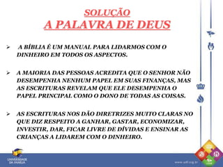 SOLUÇÃO
A PALAVRA DE DEUS
 A BÍBLIA É UM MANUAL PARA LIDARMOS COM O
DINHEIRO EM TODOS OS ASPECTOS.
 A MAIORIA DAS PESSOAS ACREDITA QUE O SENHOR NÃO
DESEMPENHA NENHUM PAPEL EM SUAS FINANÇAS, MAS
AS ESCRITURAS REVELAM QUE ELE DESEMPENHA O
PAPEL PRINCIPAL COMO O DONO DE TODAS AS COISAS.
 AS ESCRITURAS NOS DÃO DIRETRIZES MUITO CLARAS NO
QUE DIZ RESPEITO A GANHAR, GASTAR, ECONOMIZAR,
INVESTIR, DAR, FICAR LIVRE DE DÍVIDAS E ENSINAR AS
CRIANÇAS A LIDAREM COM O DINHEIRO.
 
