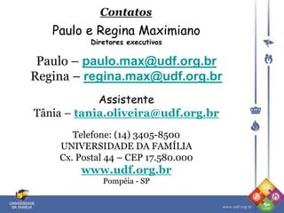 Paulo e Regina Maximiano
Diretores executivos
Paulo – paulo.max@udf.org.br
Regina – regina.max@udf.org.br
Assistente
Tânia – tania.oliveira@udf.org.br
Telefone: (14) 3405-8500
UNIVERSIDADE DA FAMÍLIA
Cx. Postal 44 – CEP 17.580.000
www.udf.org.br
Pompéia - SP
Contatos
 