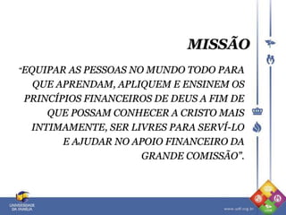 MISSÃO
“EQUIPAR AS PESSOAS NO MUNDO TODO PARA
QUE APRENDAM, APLIQUEM E ENSINEM OS
PRINCÍPIOS FINANCEIROS DE DEUS A FIM DE
QUE POSSAM CONHECER A CRISTO MAIS
INTIMAMENTE, SER LIVRES PARA SERVÍ-LO
E AJUDAR NO APOIO FINANCEIRO DA
GRANDE COMISSÃO”.
 