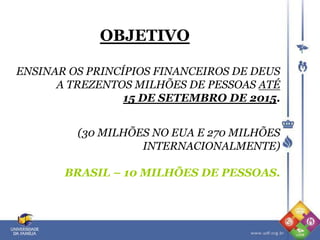 OBJETIVO
ENSINAR OS PRINCÍPIOS FINANCEIROS DE DEUS
A TREZENTOS MILHÕES DE PESSOAS ATÉ
15 DE SETEMBRO DE 2015.
(30 MILHÕES NO EUA E 270 MILHÕES
INTERNACIONALMENTE)
BRASIL – 10 MILHÕES DE PESSOAS.
 