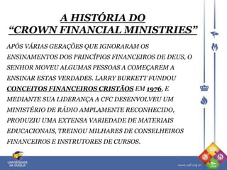 A HISTÓRIA DO
“CROWN FINANCIAL MINISTRIES”
APÓS VÁRIAS GERAÇÕES QUE IGNORARAM OS
ENSINAMENTOS DOS PRINCÍPIOS FINANCEIROS DE DEUS, O
SENHOR MOVEU ALGUMAS PESSOAS A COMEÇAREM A
ENSINAR ESTAS VERDADES. LARRY BURKETT FUNDOU
CONCEITOS FINANCEIROS CRISTÃOS EM 1976, E
MEDIANTE SUA LIDERANÇA A CFC DESENVOLVEU UM
MINISTÉRIO DE RÁDIO AMPLAMENTE RECONHECIDO,
PRODUZIU UMA EXTENSA VARIEDADE DE MATERIAIS
EDUCACIONAIS, TREINOU MILHARES DE CONSELHEIROS
FINANCEIROS E INSTRUTORES DE CURSOS.
 