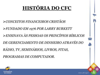 HISTÓRIA DO CFC
CONCEITOS FINANCEIROS CRISTÃOS
FUNDADO EM 1976 POR LARRY BURKETT
ENSINAVA ÀS PESSOAS OS PRINCÍPIOS BÍBLICOS
DE GERENCIAMENTO DE DINHEIRO ATRAVÉS DO
RÁDIO, TV, SEMINÁRIOS, LIVROS, FITAS,
PROGRAMAS DE COMPUTADOR.
 