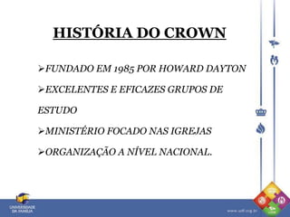 HISTÓRIA DO CROWN
FUNDADO EM 1985 POR HOWARD DAYTON
EXCELENTES E EFICAZES GRUPOS DE
ESTUDO
MINISTÉRIO FOCADO NAS IGREJAS
ORGANIZAÇÃO A NÍVEL NACIONAL.
 