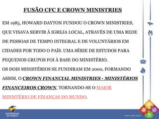EM 1985, HOWARD DAYTON FUNDOU O CROWN MINISTRIES,
QUE VISAVA SERVIR À IGREJA LOCAL, ATRAVÉS DE UMA REDE
DE PESSOAS DE TEMPO INTEGRAL E DE VOLUNTÁRIOS EM
CIDADES POR TODO O PAÍS. UMA SÉRIE DE ESTUDOS PARA
PEQUENOS GRUPOS FOI À BASE DO MINISTÉRIO.
OS DOIS MINISTÉRIOS SE FUNDIRAM EM 2000, FORMANDO
ASSIM, O CROWN FINANCIAL MINISTRIES - MINISTÉRIOS
FINANCEIROS CROWN, TORNANDO-SE O MAIOR
MINISTÉRIO DE FINANÇAS DO MUNDO.
FUSÃO CFC E CROWN MINISTRIES
 