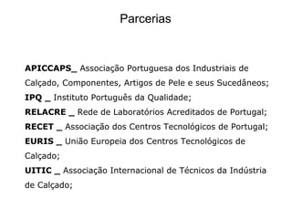 Parcerias


APICCAPS_ Associação Portuguesa dos Industriais de
Calçado, Componentes, Artigos de Pele e seus Sucedâneos;
IPQ _ Instituto Português da Qualidade;
RELACRE _ Rede de Laboratórios Acreditados de Portugal;
RECET _ Associação dos Centros Tecnológicos de Portugal;
EURIS _ União Europeia dos Centros Tecnológicos de
Calçado;
UITIC _ Associação Internacional de Técnicos da Indústria
de Calçado;
 