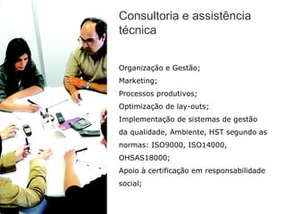 Consultoria e assistência
técnica


Organização e Gestão;
Marketing;
Processos produtivos;
Optimização de lay-outs;
Implementação de sistemas de gestão
da qualidade, Ambiente, HST segundo as
normas: ISO9000, ISO14000,
OHSAS18000;
Apoio à certificação em responsabilidade
social;
 