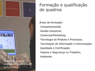 Formação e qualificação
                              de quadros


                              Áreas de formação:
                              Comportamental;
                              Gestão Industrial;
                              Comercial/Marketing;
                              Tecnologia do Produto e Processos;
                              Tecnologias de Informação e Comunicação;
                              Qualidade e Certificação;
                              Higiene e Segurança no Trabalho;
                              Ambiente.
Acreditado pelo IQF
(Instituto para a Qualidade
na Formação)
 