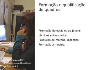 Formação e qualificação
                              de quadros




                              Promoção de estágios de jovens
                              técnicos e licenciados;
                              Produção de material didáctico;
                              Formação à medida.




Acreditado pelo IQF
(Instituto para a Qualidade
na Formação)
 
