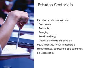 Estudos Sectoriais


Estudos em diversas áreas:
 Ergonomia;
 Ambiente;
 Energia;
 Benchmarking;
 Desenvolvimento de bens de
equipamentos, novos materiais e
componentes, software e equipamentos
de laboratório.
 