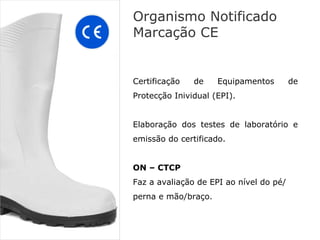 Organismo Notificado
Marcação CE


Certificação   de    Equipamentos        de
Protecção Inividual (EPI).


Elaboração dos testes de laboratório e
emissão do certificado.


ON – CTCP
Faz a avaliação de EPI ao nível do pé/
perna e mão/braço.
 