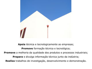 Apoia técnica e tecnologicamente as empresas;
              Promove formação técnica e tecnológica;
Promove a melhoria da qualidade dos produtos e processos industriais;
       Prepara e divulga informação técnica junto da indústria;
 Realiza trabalhos de investigação, desenvolvimento e demonstração.
 