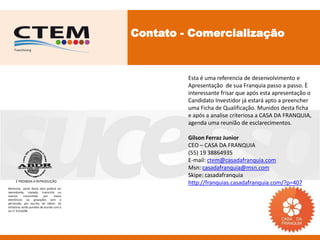 Contato - Comercialização



                                                    Esta é uma referencia de desenvolvimento e
                                                    Apresentação de sua Franquia passo a passo. È
                                                    interessante frisar que após esta apresentação o
                                                    Candidato Investidor já estará apto a preencher
                                                    uma Ficha de Qualificação. Munidos desta ficha
                                                    e após a analise criteriosa a CASA DA FRANQUIA,
                                                    agenda uma reunião de esclarecimentos.

                                                    Gilson Ferraz Junior
                                                    CEO – CASA DA FRANQUIA
                                                    (55) 19 38864935
                                                    E-mail: ctem@casadafranquia.com
                                                    Msn: casadafranquia@msn.com
                                                    Skipe: casadafranquia
     É PROIBIDA A REPRODUÇÃO
                                                    http://franquias.casadafranquia.com/?p=407
Nenhuma parte desta obra poderá ser
reproduzida, copiada, transcrita ou
mesmo       transmitida     por    meios
eletrônicos ou gravações sem a
permissão, por escrito, do editor. Os
infratores serão punidos de acordo com a
Lei n° 9.610/98.
 