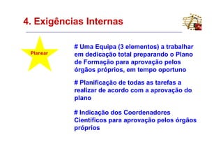 4. Exigências Internas

           # Uma Equipa (3 elementos) a trabalhar
 Planear   em dedicação total preparando o Plano
           de Formação para aprovação pelos
           órgãos próprios, em tempo oportuno

           # Planificação de todas as tarefas a
           realizar de acordo com a aprovação do
           plano

           # Indicação dos Coordenadores
           Científicos para aprovação pelos órgãos
           próprios
 