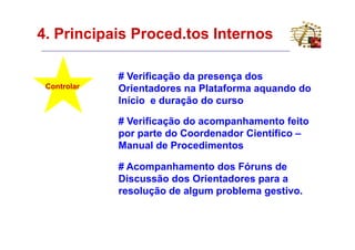 4. Principais Proced.tos Internos

             # Verificação da presença dos
 Controlar   Orientadores na Plataforma aquando do
             Início e duração do curso

             # Verificação do acompanhamento feito
             por parte do Coordenador Científico –
             Manual de Procedimentos

             # Acompanhamento dos Fóruns de
             Discussão dos Orientadores para a
             resolução de algum problema gestivo.
 