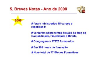 5. Breves Notas - Ano de 2008

  2008
          # foram ministrados 15 cursos e
          repetidos 9

          # versaram sobre temas actuais da área da
          Contabilidade, Fiscalidade e Direito
          # Congregaram 17970 formandos

          # Em 308 horas de formação
          # Num total de 77 Blocos Formativos
 