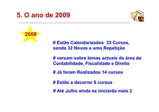 5. O ano de 2009

  2009
          # Estão Calendarizados 33 Cursos,
          sendo 32 Novos e uma Repetição

          # versam sobre temas actuais da área da
          Contabilidade, Fiscalidade e Direito
          # Já foram Realizados 14 cursos

          # Estão a decorrer 6 cursos
          # Até Julho ainda se iniciarão mais 2
 