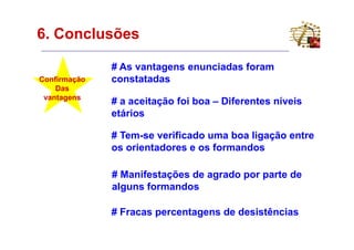 6. Conclusões

              # As vantagens enunciadas foram
Confirmação   constatadas
    Das
 vantagens
              # a aceitação foi boa – Diferentes níveis
              etários

              # Tem-se verificado uma boa ligação entre
              os orientadores e os formandos

              # Manifestações de agrado por parte de
              alguns formandos

              # Fracas percentagens de desistências
 