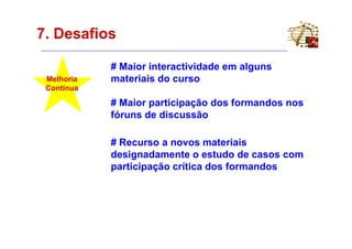 7. Desafios

            # Maior interactividade em alguns
 Melhoria   materiais do curso
 Contínua

            # Maior participação dos formandos nos
            fóruns de discussão

            # Recurso a novos materiais
            designadamente o estudo de casos com
            participação crítica dos formandos
 