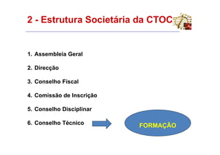 2 - Estrutura Societária da CTOC


1. Assembleia Geral

2. Direcção

3. Conselho Fiscal

4. Comissão de Inscrição

5. Conselho Disciplinar

6. Conselho Técnico        FORMAÇÃO
 