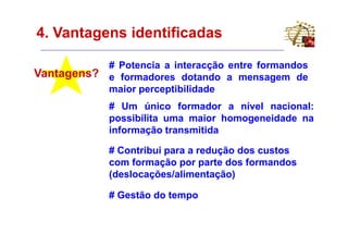 4. Vantagens identificadas

             # Potencia a interacção entre formandos
Vantagens?   e formadores dotando a mensagem de
             maior perceptibilidade
             # Um único formador a nível nacional:
             possibilita uma maior homogeneidade na
             informação transmitida

             # Contribui para a redução dos custos
             com formação por parte dos formandos
             (deslocações/alimentação)

             # Gestão do tempo
 