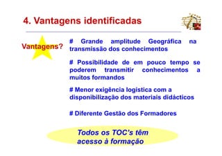 4. Vantagens identificadas

             # Grande amplitude Geográfica          na
Vantagens?   transmissão dos conhecimentos

             # Possibilidade de em pouco tempo se
             poderem transmitir conhecimentos a
             muitos formandos
             # Menor exigência logística com a
             disponibilização dos materiais didácticos

             # Diferente Gestão dos Formadores


               Todos os TOC’s têm
               acesso à formação
 