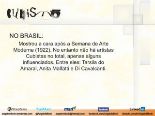 NO BRASIL:Mostrou a cara após a Semana de Arte Moderna (1922). No entanto não há artistas Cubistas no total, apenas alguns influenciados. Entre eles: Tarsila do Amaral, Anita Malfatti e Di Cavalcanti.