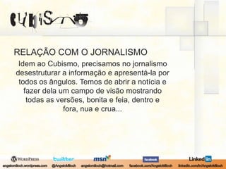 RELAÇÃO COM O JORNALISMOIdem ao Cubismo, precisamos no jornalismo desestruturar a informação e apresentá-la por todos os ângulos. Temos de abrir a notícia e fazer dela um campo de visão mostrando todas as versões, bonita e feia, dentro e fora, nua e crua... 