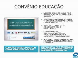 JUIZ DE FORA POSSUI 9.000 EMPRESAS DE VAREJO, ATACADO E SERVIÇOSA CONTRIBUIÇÃO SINDICAL PATRONAL SOFRE POR UMA LEI COM DUPLA INTERPRETAÇÃO, QUE PROPORCIONA UMA INADIMPLÊNCIA SIGNIFICATIVAA CONTRIBUIÇÃO CONFEDERATIVA, POR SER ESPONTÂNEA, FOI A GRANDE EVOLUÇÃO DO SINDICOMÉRCIO-JF INOVAÇÃO E ATITUDE
